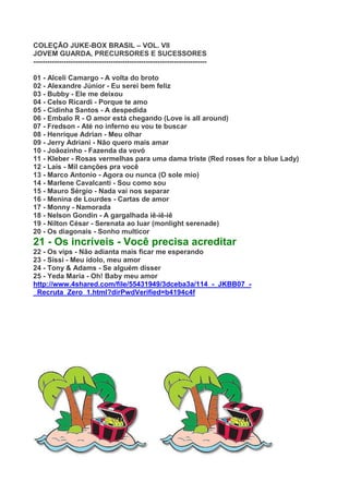 COLEÇÃO JUKE-BOX BRASIL – VOL. VII
JOVEM GUARDA, PRECURSORES E SUCESSORES
--------------------------------------------------------------------------

01 - Alceli Camargo - A volta do broto
02 - Alexandre Júnior - Eu serei bem feliz
03 - Bubby - Ele me deixou
04 - Celso Ricardi - Porque te amo
05 - Cidinha Santos - A despedida
06 - Embalo R - O amor está chegando (Love is all around)
07 - Fredson - Até no inferno eu vou te buscar
08 - Henrique Adrian - Meu olhar
09 - Jerry Adriani - Não quero mais amar
10 - Joãozinho - Fazenda da vovó
11 - Kleber - Rosas vermelhas para uma dama triste (Red roses for a blue Lady)
12 - Laís - Mil canções pra você
13 - Marco Antonio - Agora ou nunca (O sole mio)
14 - Marlene Cavalcanti - Sou como sou
15 - Mauro Sérgio - Nada vai nos separar
16 - Menina de Lourdes - Cartas de amor
17 - Monny - Namorada
18 - Nelson Gondin - A gargalhada iê-iê-iê
19 - Nilton César - Serenata ao luar (monlight serenade)
20 - Os diagonais - Sonho multicor
21 - Os incríveis - Você precisa acreditar
22 - Os vips - Não adianta mais ficar me esperando
23 - Sissi - Meu ídolo, meu amor
24 - Tony & Adams - Se alguém disser
25 - Yeda Maria - Oh! Baby meu amor
http://www.4shared.com/file/55431949/3dceba3a/114_-_JKBB07_-
_Recruta_Zero_1.html?dirPwdVerified=b4194c4f
 