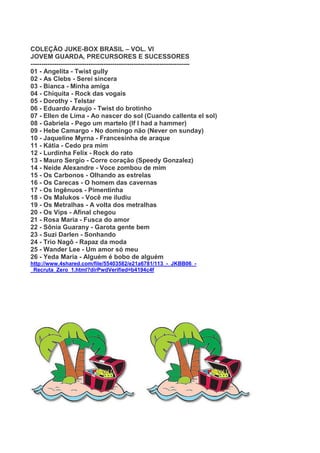 COLEÇÃO JUKE-BOX BRASIL – VOL. VI
JOVEM GUARDA, PRECURSORES E SUCESSORES
--------------------------------------------------------------------------
01 - Angelita - Twist gully
02 - As Clebs - Serei sincera
03 - Bianca - Minha amiga
04 - Chiquita - Rock das vogais
05 - Dorothy - Telstar
06 - Eduardo Araujo - Twist do brotinho
07 - Ellen de Lima - Ao nascer do sol (Cuando callenta el sol)
08 - Gabriela - Pego um martelo (If I had a hammer)
09 - Hebe Camargo - No domingo não (Never on sunday)
10 - Jaqueline Myrna - Francesinha de araque
11 - Kátia - Cedo pra mim
12 - Lurdinha Felix - Rock do rato
13 - Mauro Sergio - Corre coração (Speedy Gonzalez)
14 - Neide Alexandre - Voce zombou de mim
15 - Os Carbonos - Olhando as estrelas
16 - Os Carecas - O homem das cavernas
17 - Os Ingênuos - Pimentinha
18 - Os Malukos - Você me iludiu
19 - Os Metralhas - A volta dos metralhas
20 - Os Vips - Afinal chegou
21 - Rosa Maria - Fusca do amor
22 - Sônia Guarany - Garota gente bem
23 - Suzi Darlen - Sonhando
24 - Trio Nagô - Rapaz da moda
25 - Wander Lee - Um amor só meu
26 - Yeda Maria - Alguém é bobo de alguém
http://www.4shared.com/file/55403582/e21a6781/113_-_JKBB06_-
_Recruta_Zero_1.html?dirPwdVerified=b4194c4f
 