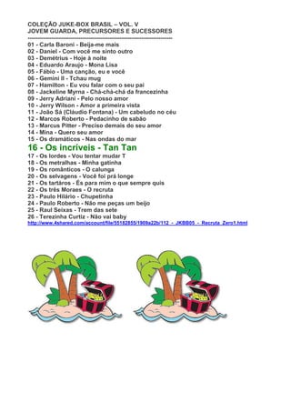 COLEÇÃO JUKE-BOX BRASIL – VOL. V
JOVEM GUARDA, PRECURSORES E SUCESSORES
--------------------------------------------------------------------------
01 - Carla Baroni - Beija-me mais
02 - Daniel - Com você me sinto outro
03 - Demétrius - Hoje à noite
04 - Eduardo Araujo - Mona Lisa
05 - Fábio - Uma canção, eu e você
06 - Gemini II - Tchau mug
07 - Hamilton - Eu vou falar com o seu pai
08 - Jackeline Myrna - Chá-chá-chá da francezinha
09 - Jerry Adriani - Pelo nosso amor
10 - Jerry Wilson - Amor a primeira vista
11 - João Sá (Cláudio Fontana) - Um cabeludo no céu
12 - Marcos Roberto - Pedacinho de sabão
13 - Marcus Pitter - Preciso demais do seu amor
14 - Mina - Quero seu amor
15 - Os dramáticos - Nas ondas do mar
16 - Os incríveis - Tan Tan
17 - Os lordes - Vou tentar mudar T
18 - Os metralhas - Minha gatinha
19 - Os românticos - O calunga
20 - Os selvagens - Você foi prá longe
21 - Os tartáros - És para mim o que sempre quis
22 - Os três Moraes - O recruta
23 - Paulo Hilário - Chupetinha
24 - Paulo Roberto - Não me peças um beijo
25 - Raul Seixas - Trem das sete
26 - Terezinha Curtiz - Não vai baby
http://www.4shared.com/account/file/55182855/1909a22b/112_-_JKBB05_-_Recruta_Zero1.html
 