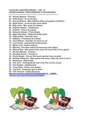 COLEÇÃO JUKE-BOX BRASIL – VOL. III
JOVEM GUARDA, PRECURSORES E SUCESSORES
------------------------------------------------------------------------------
01 - Amado Batista - Princesa
02 - Artiz Artoni - O rei da selva
03 - Ary de Oliveira - Meu telefone (Non occupatemi il telefon)
04 - Benê Alves - A chuva dos meus olhos
05 - Billy John - Meu amor foi embora
06 - Cidinha Santos - Telefonema
07 - Cidinho - Greve de sujeira
08 - Eduardo Araujo - Prima Dayse
09 - Egon Henrique - Diabinho (Little devil)
10 - Fátima Reis - Amando você
11 - Gilberto - Promessa de criança
12 - Jerry Wilson - Quando um amor se vai
13 - Luiz Carlos - Impossível compreender
14 - Maria Luizi - Sonho maluco
15 - Mariney - Pra dizer adeus (Comment te dire adieu)
16 - Nelson Ned - Não quero mais amar (I'll never fall in love again)
17 - Os três Moraes - A turma
18 - Osvaldo Nunes - Tá tudo aí
19 - Paulo Sérgio - Vai ser feliz quem ganhar meu coração
20 - Rinaldo Calheiros - Não posso tirar meus olhos de você (I can't t
21 - Rosemary - Reprovada
22 - The Jet's - Você gosta de mim (You like me too much)
23 - The Snakes - Adolescente
24 - Tony Vilela - Estou com soluço
25 - Top Five - Esqueças que te amei
26 - Trio Ternura - Lindo (Groovin)
http://www.4shared.com/file/53514524/f9addda8/110_-_JKBB03_-
_Recruta_Zero1.html?dirPwdVerified=b4194c4f
 