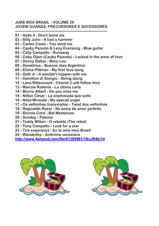 JUKE-BOX BRASIL - VOLUME 20
JOVEM GUARDA, PRECURSORES E SUCESSORES
--------------------------------------------------------------------------
01 - Ação 4 - Don't leave me
02 - Billy John - If had a hammer
03 - Carlos Costa - You send me
04 - Cauby Peixoto & Leny Eversong - Blue guitar
05 - Celly Campello - Runaway
06 - Coby Dijon (Cauby Peixoto) - Locked in the arms of love
07 - Danny Dallas - Mary Lou
08 - Demétrius - Buenos dias Argentina
09 - Eliana Pittman - My first love song
10 - Galli Jr - It wouldn't happen with me
11 - Hamilton di Giorgio - String along
12 - Lana Bittencourt - Chariot (I will follow him)
13 - Marcos Roberto - La ultima carta
14 - Morris Albert - Do you miss me
15 - Nilton César - La enamorada que soñe
16 - Nilza Miranda - My special angel
17 - Os velhinhos transviados - Twist dos velhinhos
18 - Reginaldo Rossi - Na ânsia do amor perfeito
19 - Ronnie Cord - Bat Masterson
20 - Sunday - Paloma
21 - Teddy Milton - O rebelde (The rebel)
22 - Tony Campello - Look for a star
23 - Trio esperança - Eu te amo meu Brasil
24 - Wanderléa - Anônimo veneziano
http://www.4shared.com/file/61385991/19ccf94b/14
 