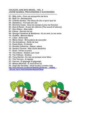 COLEÇÃO JUKE-BOX BRASIL - VOL. II
JOVEM GUARDA, PRECURSORES E SUCESSORES
------------------------------------------------------------------------------
01 - Billy John - Com um pouquinho de terra
02 - Bob Lin - Bonequinha
03 - Cidinha Santos - Por Deus do céu o que é que há
04 - Demétrius - Foi tudo em vão
05 - Dircinha Costa - Ama-me sempre (Love me forever)
06 - Dom & Ravel - O som do silêncio (The sound of silence)
07 - Dori Edson - Boa noite
08 - Edmar - Sorriso da lua
09 - George Freedman & Waldirene - Eu te amo, tu me amas
10 - Graffite - Mamma Maria
11 - Lilian - Esta noite
12 - Mário César - Brincadeira de esconder
13 - Os dramáticos - Noite de luar
14 - Paulo Diniz - O chorão
15 - Rinaldo Calheiros - Adeus, adeus
16 - Sandro Tavares - Não chore benzinho
17 - Sueli - Férias na praia
18 - The Cleans - Estarei com você
19 - The Fellows - Snobou
20 - Tony Damito - Eu não sei porque voce falou
21 - Trio Ternura - A raposa
22 - Vanusa - O geguege (Il geguege)
23 - Wilson Miranda - É você (Eres tu)
24 - Zegê (Zé Geraldo) - Você mudou a minha vida
http://www.4shared.com/file/53478683/91aa8765/109_-_JKBB02_-
_Recruta_Zero1.html?dirPwdVerified=b4194c4f
 