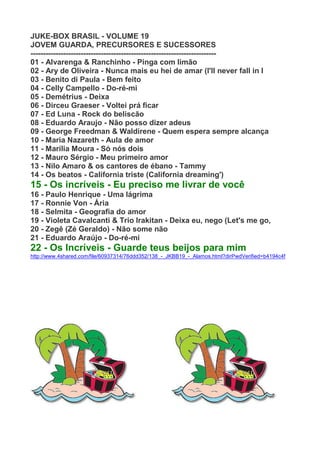 JUKE-BOX BRASIL - VOLUME 19
JOVEM GUARDA, PRECURSORES E SUCESSORES
--------------------------------------------------------------------------
01 - Alvarenga & Ranchinho - Pinga com limão
02 - Ary de Oliveira - Nunca mais eu hei de amar (I'll never fall in l
03 - Benito di Paula - Bem feito
04 - Celly Campello - Do-ré-mi
05 - Demétrius - Deixa
06 - Dirceu Graeser - Voltei prá ficar
07 - Ed Luna - Rock do beliscão
08 - Eduardo Araujo - Não posso dizer adeus
09 - George Freedman & Waldirene - Quem espera sempre alcança
10 - Maria Nazareth - Aula de amor
11 - Marília Moura - Só nós dois
12 - Mauro Sérgio - Meu primeiro amor
13 - Nilo Amaro & os cantores de ébano - Tammy
14 - Os beatos - California triste (California dreaming')
15 - Os incríveis - Eu preciso me livrar de você
16 - Paulo Henrique - Uma lágrima
17 - Ronnie Von - Ária
18 - Selmita - Geografia do amor
19 - Violeta Cavalcanti & Trio Irakitan - Deixa eu, nego (Let's me go,
20 - Zegê (Zé Geraldo) - Não some não
21 - Eduardo Araújo - Do-ré-mi
22 - Os Incríveis - Guarde teus beijos para mim
http://www.4shared.com/file/60937314/76ddd352/138_-_JKBB19_-_Alamos.html?dirPwdVerified=b4194c4f
 