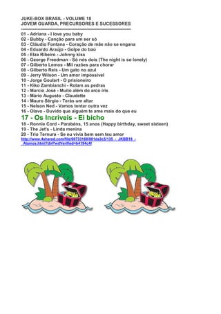 JUKE-BOX BRASIL - VOLUME 18
JOVEM GUARDA, PRECURSORES E SUCESSORES
--------------------------------------------------------------------------
01 - Adriana - I love you baby
02 - Bubby - Canção para um ser só
03 - Cláudio Fontana - Coração de mãe não se engana
04 - Eduardo Araújo - Golpe do baú
05 - Elza Ribeiro - Johnny kiss
06 - George Freedman - Só nós dois (The night is so lonely)
07 - Gilberto Lemos - Mil razões para chorar
08 - Gilberto Reis - Um gato no azul
09 - Jerry Wilson - Um amor impossível
10 - Jorge Goulart - O prisioneiro
11 - Kiko Zambianchi - Rolam as pedras
12 - Marcio José - Muito além do arco íris
13 - Mário Augusto - Claudette
14 - Mauro Sérgio - Terás um altar
15 - Nelson Ned - Vamos tentar outra vez
16 - Olavo - Duvido que alguém te ame mais do que eu
17 - Os Incríveis - Ei bicho
18 - Ronnie Cord - Parabéns, 15 anos (Happy birthday, sweet sixteen)
19 - The Jet's - Linda menina
20 - Trio Ternura - Se eu vivia bem sem teu amor
http://www.4shared.com/file/60733160/881da3c5/135_-_JKBB18_-
_Alamos.html?dirPwdVerified=b4194c4f
 