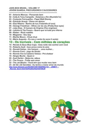 JUKE-BOX BRASIL - VOLUME 17
JOVEM GUARDA, PRECURSORES E SUCESSORES
--------------------------------------------------------------------------
01 - Antonio Marcos - Pensando bem
02 - Celly & Tony Campello - Estamos a fim (Stumblin'in)
03 - Conjunto Farroupilha - Papai Walt Disney
04 - Eduardo Araujo - Diana me deixou
05 - Elza Ribeiro - Banho de lua (Tintarella di luna)
06 - George Freedman - Olhos cor do céu (Pretty blue eyes)
07 - João Dias - O homem da Virginia (The virginian)
08 - Julinho & The Fevers - Quero que vá tudo pro inferno
09 - Kleber - Rock maldito
10 - Magazine - Sou boy
11 - Marília Moura - Chuá chuá
12 - Mário Augusto - Eu sou o vento (Io sono il vento)
13 - Os Incríveis - Cem milhões de corações
14 - Renato & Seus Blue Caps - Esta noite não sonhei com você
15 - Roberto Audi - Isso prova como te amo
16 - Ronald Golias - Um homem ... uma mulher...
17 - Ronnie Cord - Jogo do Simão
18 - Ronnie Von & Caetano Veloso - Prá chatear
19 - Sérgio Murilo - Quem é
20 - Suzi Darlen - Beija-me, adeus
21 - The Fevers - Triste sem amor
22 - The Jet Blacks - Você tem que mudar meu bem
23 - Zé Gê ( Zé Geraldo) - Eu tenho o maior amor do mundo
http://www.4shared.com/file/60212461/6b60f40e/133_-_JKBB17_-
_Recruta_Zero1.html?dirPwdVerified=b4194c4f
 