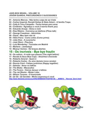 JUKE-BOX BRASIL - VOLUME 16
JOVEM GUARDA, PRECURSORES E SUCESSORES
---------------------------------------------------------------------------
01 - Antonio Marcos - Não tenho culpa de ser triste
02 - Carlos Imperial, Ronald Golias & Otelo Zeloni - A família Trapo
03 - Celly & Tony Campello - Tenho tempo para amar
04 - Cinderela - Agradeço a você (I wanna thank you)
05 - Eduardo Araujo - Deixa o rock
06 - Elza Ribeiro - Conversa ao telefone (Pilow talk)
07 - George Freedman - Adivinhão
08 - Giane - Meu bem não vá
09 - Hélio Paiva - Como antes (Come prima)
10 - João Dias - A cucaracha
11 - José Otoni - Play-boy
12 - Luiz Wanderley - Touradas em Madrid
13 - Marlene - Jambalaya
14 - Moacyr Gomes - De braços abertos
15 - Os incríveis - Bye bye fraulin
16 - Os sailors - A noite que passou (The night before)
17 - Renato & Seus Blue Caps - Amanheci chorando
18 - Roberto Amaral - Quem é
19 - Roberto Carlos - Eu amo demais (nova versão)
20 - Ronnie Cord - Felizes juntinhos (Happy together)
21 - Selmita - Amor no letkiss
22 - The Blobs - Macacafoo
23 - The Fevers - Vamos dançar o letkiss
24 - The Jet Blacks - Mister Lobo
25 - Wilson Tavares - O transviado
26 - Zé Gê - Zé Geraldo - Minha esperança é você
http://www.4shared.com/account/file/59486454/7f1b0749/130_-_JKBB16_-_Recruta_Zero1.html
 