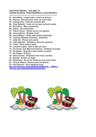 JUKE-BOX BRASIL - VOLUME 15
JOVEM GUARDA, PRECURSORES E SUCESSORES
--------------------------------------------------------------------------
01 - Ana Maria - Largo tudo e venho te buscar
02 - Bianca - Vou pra casa rever os meus pais
03 - Carequinha - Twist do cachorrinho
04 - Cleo Galanth - Você vai ver que eu tenho razão
05 - Ed Carlos - Meu aniversário
06 - Flávia - As marionetes
07 - Flávio Voven - Desta vez eu vou ganhar
08 - Jerry Adriani - Balada a hi-fi
09 - Jerry Wilson - Onde está minha namorada
10 - João Sá (Cláudio Fontana) - Brasinha
11 - João Só - Rosas sem nome
12 - Júlio Iglesias - Sentado a beira do caminho
13 - Lilian - Uma música lenta
14 - Luciano Lopez - Sem ti não sei viver
15 - Os atuais com Mauricio Einhorn - Solitário (Lonely)
16 - Os iguais - Quando o amor bater na porta
17 - Os lordes - O Zorro
18 - Rony Carlos - Primavera dos meus sonhos
19 - Rosely - Existe um lugar
20 - Rosemary - Se eu for embora é pro nosso bem
21 - Tony & Adans - Nunca mais me deixes
22 - Vox Deorum - Se o telefone tocar
http://www.4shared.com/file/59068792/fcf5d86d/128_-_JKBB15_-
_Recruta_Zero1.html?dirPwdVerified=b4194c4f
 