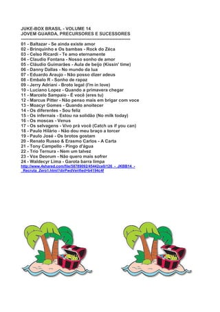 JUKE-BOX BRASIL - VOLUME 14
JOVEM GUARDA, PRECURSORES E SUCESSORES
--------------------------------------------------------------------------
01 - Baltazar - Se ainda existe amor
02 - Brinquinho e Os bambas - Rock do Zéca
03 - Celso Ricardi - Te amo eternamente
04 - Claudio Fontana - Nosso sonho de amor
05 - Cláudio Guimarães - Aula de beijo (Kissin' time)
06 - Danny Dallas - No mundo da lua
07 - Eduardo Araujo - Não posso dizer adeus
08 - Embalo R - Sonho de rapaz
09 - Jerry Adriani - Broto legal (I'm in love)
10 - Luciano Lopez - Quando a primavera chegar
11 - Marcelo Sampaio - É você (eres tu)
12 - Marcus Pitter - Não penso mais em brigar com voce
13 - Moacyr Gomes - Quando anoitecer
14 - Os diferentes - Sou feliz
15 - Os infernais - Estou na solidão (No milk today)
16 - Os moscas - Venus
17 - Os selvagens - Vivo prá você (Catch us if you can)
18 - Paulo Hilário - Não dou meu braço a torcer
19 - Paulo José - Os brotos gostam
20 - Renato Russo & Erasmo Carlos - A Carta
21 - Tony Campello - Pingo d'água
22 - Trio Ternura - Nem um talvez
23 - Vox Deorum - Não quero mais sofrer
24 - Waldecyr Lima - Garota barra limpa
http://www.4shared.com/file/58789092/45442ce0/126_-_JKBB14_-
_Recruta_Zero1.html?dirPwdVerified=b4194c4f
 