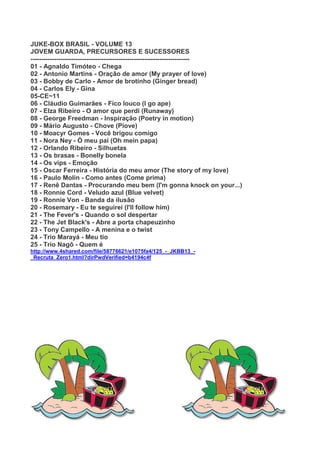 JUKE-BOX BRASIL - VOLUME 13
JOVEM GUARDA, PRECURSORES E SUCESSORES
--------------------------------------------------------------------------
01 - Agnaldo Timóteo - Chega
02 - Antonio Martins - Oração de amor (My prayer of love)
03 - Bobby de Carlo - Amor de brotinho (Ginger bread)
04 - Carlos Ely - Gina
05-CE~11
06 - Cláudio Guimarães - Fico louco (I go ape)
07 - Elza Ribeiro - O amor que perdi (Runaway)
08 - George Freedman - Inspiração (Poetry in motion)
09 - Mário Augusto - Chove (Piove)
10 - Moacyr Gomes - Você brigou comigo
11 - Nora Ney - Ó meu pai (Oh mein papa)
12 - Orlando Ribeiro - Silhuetas
13 - Os brasas - Bonelly bonela
14 - Os vips - Emoção
15 - Oscar Ferreira - História do meu amor (The story of my love)
16 - Paulo Molin - Como antes (Come prima)
17 - Renê Dantas - Procurando meu bem (I'm gonna knock on your...)
18 - Ronnie Cord - Veludo azul (Blue velvet)
19 - Ronnie Von - Banda da ilusão
20 - Rosemary - Eu te seguirei (I'll follow him)
21 - The Fever's - Quando o sol despertar
22 - The Jet Black's - Abre a porta chapeuzinho
23 - Tony Campello - A menina e o twist
24 - Trio Marayá - Meu tio
25 - Trio Nagô - Quem é
http://www.4shared.com/file/58776621/e1075fa4/125_-_JKBB13_-
_Recruta_Zero1.html?dirPwdVerified=b4194c4f
 