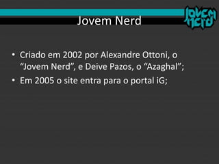 Jovem Nerd
• Criado em 2002 por Alexandre Ottoni, o
“Jovem Nerd”, e Deive Pazos, o “Azaghal”;
• Em 2005 o site entra para o portal iG;
 