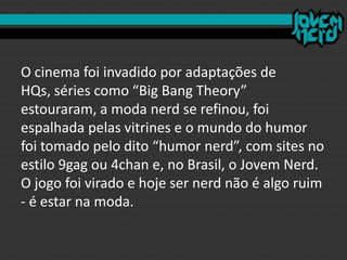 O cinema foi invadido por adaptações de
HQs, séries como “Big Bang Theory”
estouraram, a moda nerd se refinou, foi
espalhada pelas vitrines e o mundo do humor
foi tomado pelo dito “humor nerd”, com sites no
estilo 9gag ou 4chan e, no Brasil, o Jovem Nerd.
O jogo foi virado e hoje ser nerd não é algo ruim
- é estar na moda.
 