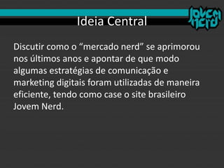 Ideia Central
Discutir como o “mercado nerd” se aprimorou
nos últimos anos e apontar de que modo
algumas estratégias de comunicação e
marketing digitais foram utilizadas de maneira
eficiente, tendo como case o site brasileiro
Jovem Nerd.
 