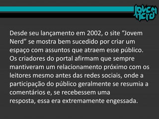 Desde seu lançamento em 2002, o site “Jovem
Nerd” se mostra bem sucedido por criar um
espaço com assuntos que atraem esse público.
Os criadores do portal afirmam que sempre
mantiveram um relacionamento próximo com os
leitores mesmo antes das redes sociais, onde a
participação do público geralmente se resumia a
comentários e, se recebessem uma
resposta, essa era extremamente engessada.
 