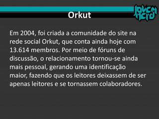 Orkut
Em 2004, foi criada a comunidade do site na
rede social Orkut, que conta ainda hoje com
13.614 membros. Por meio de fóruns de
discussão, o relacionamento tornou-se ainda
mais pessoal, gerando uma identificação
maior, fazendo que os leitores deixassem de ser
apenas leitores e se tornassem colaboradores.
 