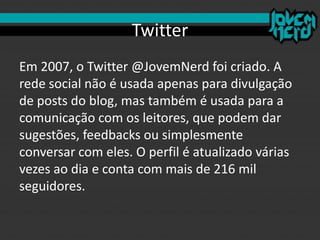Twitter
Em 2007, o Twitter @JovemNerd foi criado. A
rede social não é usada apenas para divulgação
de posts do blog, mas também é usada para a
comunicação com os leitores, que podem dar
sugestões, feedbacks ou simplesmente
conversar com eles. O perfil é atualizado várias
vezes ao dia e conta com mais de 216 mil
seguidores.
 