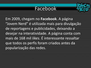 Facebook
Em 2009, chegam no Facebook. A página
“Jovem Nerd” é utilizada mais para divulgação
de reportagens e publicidades, deixando a
desejar na interatividade. A página conta com
mais de 168 mil likes. É interessante ressaltar
que todos os perfis foram criados antes da
popularização das redes.
 