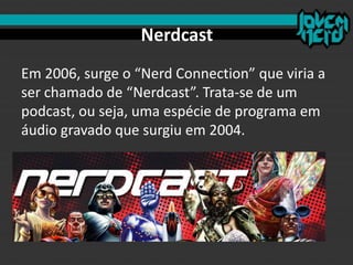 Nerdcast
Em 2006, surge o “Nerd Connection” que viria a
ser chamado de “Nerdcast”. Trata-se de um
podcast, ou seja, uma espécie de programa em
áudio gravado que surgiu em 2004.
 