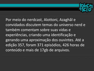 Por meio do nerdcast, Alottoni, Azaghâl e
convidados discutem temas do universo nerd e
também comentam sobre suas vidas e
experiências, criando uma identificação e
gerando uma aproximação dos ouvintes. Até a
edição 357, foram 371 episódios, 426 horas de
conteúdo e mais de 17gb de arquivos.
 