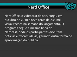 Nerd Office
NerdOffice, o videocast do site, surgiu em
outubro de 2010 e teve cerca de 235 mil
visualizações na semana do lançamento. O
programa segue a mesma linha do
Nerdcast, onde os participantes discutem
notícias e trocam ideias, gerando outra forma de
aproximação do público.
 