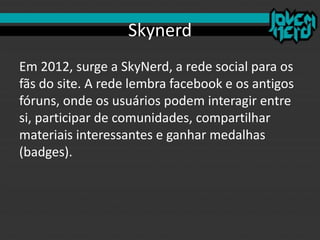 Skynerd
Em 2012, surge a SkyNerd, a rede social para os
fãs do site. A rede lembra facebook e os antigos
fóruns, onde os usuários podem interagir entre
si, participar de comunidades, compartilhar
materiais interessantes e ganhar medalhas
(badges).
 