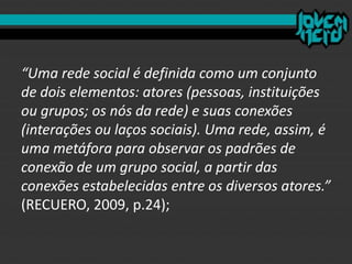 “Uma rede social é definida como um conjunto
de dois elementos: atores (pessoas, instituições
ou grupos; os nós da rede) e suas conexões
(interações ou laços sociais). Uma rede, assim, é
uma metáfora para observar os padrões de
conexão de um grupo social, a partir das
conexões estabelecidas entre os diversos atores.”
(RECUERO, 2009, p.24);
 
