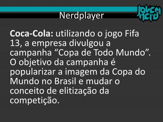 Nerdplayer
Coca-Cola: utilizando o jogo Fifa
13, a empresa divulgou a
campanha “Copa de Todo Mundo”.
O objetivo da campanha é
popularizar a imagem da Copa do
Mundo no Brasil e mudar o
conceito de elitização da
competição.
 