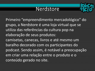 Nerdstore
Primeiro “empreendimento mercadológico” do
grupo, a Nerdstore é uma loja virtual que se
utiliza das referências da cultura pop na
elaboração de seus produtos:
camisetas, canecas, livros e até mesmo um
baralho decorado com os participantes do
podcast. Sendo assim, é notável a preocupação
em criar uma relação entre o produto e o
conteúdo gerado no site.
 