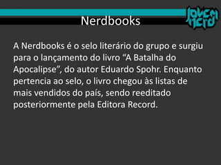 Nerdbooks
A Nerdbooks é o selo literário do grupo e surgiu
para o lançamento do livro “A Batalha do
Apocalipse”, do autor Eduardo Spohr. Enquanto
pertencia ao selo, o livro chegou às listas de
mais vendidos do país, sendo reeditado
posteriormente pela Editora Record.
 