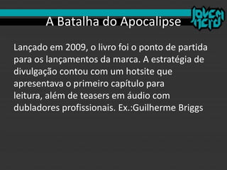A Batalha do Apocalipse
Lançado em 2009, o livro foi o ponto de partida
para os lançamentos da marca. A estratégia de
divulgação contou com um hotsite que
apresentava o primeiro capítulo para
leitura, além de teasers em áudio com
dubladores profissionais. Ex.:Guilherme Briggs
 
