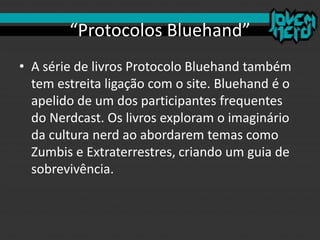 “Protocolos Bluehand”
• A série de livros Protocolo Bluehand também
tem estreita ligação com o site. Bluehand é o
apelido de um dos participantes frequentes
do Nerdcast. Os livros exploram o imaginário
da cultura nerd ao abordarem temas como
Zumbis e Extraterrestres, criando um guia de
sobrevivência.
 