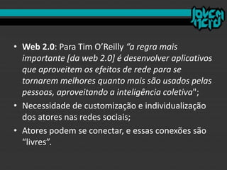 • Web 2.0: Para Tim O’Reilly “a regra mais
importante [da web 2.0] é desenvolver aplicativos
que aproveitem os efeitos de rede para se
tornarem melhores quanto mais são usados pelas
pessoas, aproveitando a inteligência coletiva";
• Necessidade de customização e individualização
dos atores nas redes sociais;
• Atores podem se conectar, e essas conexões são
“livres”.
 