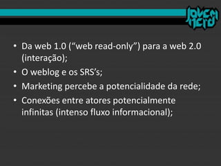 • Da web 1.0 (“web read-only”) para a web 2.0
(interação);
• O weblog e os SRS’s;
• Marketing percebe a potencialidade da rede;
• Conexões entre atores potencialmente
infinitas (intenso fluxo informacional);
 