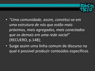 • "Uma comunidade, assim, constitui-se em
uma estrutura de nós que estão mais
próximos, mais agregados, mais conectados
que os demais em uma rede social”
(RECUERO, p.148);
• Surge assim uma linha comum de discurso na
qual é possível produzir conteúdos específicos
 