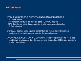 PROBLEMAS
.PEQUENAS E MICRO EMPRESAS NÃO SÃO OBRIGADAS A
CONTRATAR
. Respondem por 52% da mão de obra FORMAL no país
. 60% da mão de obra das pequenas e microempresas trabalha
informalmente
OU SEJA: apenas um pequeno percentual do mercado de trabalho é
obrigado a contratar conforme a lei de aprendizagem.
VAGAS QUE EXIGEM CURSO SUPERIOR: não são previstas na lei, e são
o objetivo profissional de 40% dos jovens, segundo o IBGE, por pagarem
melhores salários
 