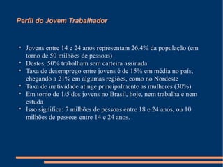 Perfil do Jovem Trabalhador

Jovens entre 14 e 24 anos representam 26,4% da população (em
torno de 50 milhões de pessoas)

Destes, 50% trabalham sem carteira assinada

Taxa de desemprego entre jovens é de 15% em média no país,
chegando a 21% em algumas regiões, como no Nordeste

Taxa de inatividade atinge principalmente as mulheres (30%)

Em torno de 1/5 dos jovens no Brasil, hoje, nem trabalha e nem
estuda

Isso significa: 7 milhões de pessoas entre 18 e 24 anos, ou 10
milhões de pessoas entre 14 e 24 anos.
 