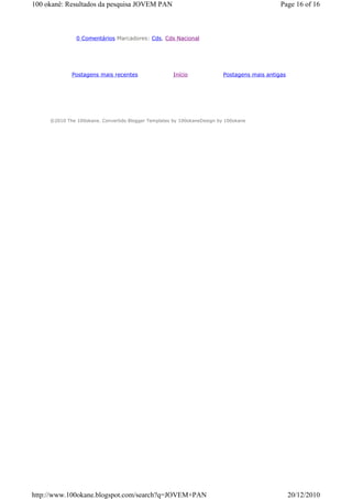100 okanê: Resultados da pesquisa JOVEM PAN                                                   Page 16 of 16



               0 Comentários Marcadores: Cds, Cds Nacional




             Postagens mais recentes                  Início              Postagens mais antigas




     ©2010 The 100okane. Convertido Blogger Templates by 100okaneDesign by 100okane




http://www.100okane.blogspot.com/search?q=JOVEM+PAN                                                20/12/2010
 