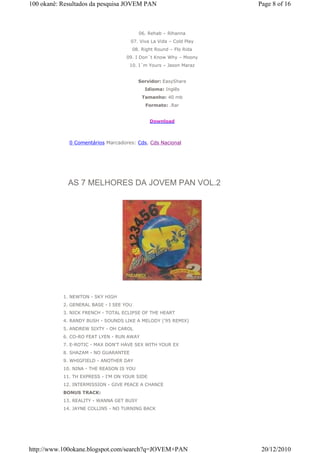 100 okanê: Resultados da pesquisa JOVEM PAN                           Page 8 of 16



                                           06. Rehab – Rihanna
                                      07. Viva La Vida – Cold Play
                                         08. Right Round – Flo Rida
                                   09. I Don´t Know Why – Moony
                                      10. I´m Yours – Jason Maraz


                                           Servidor: EasyShare
                                              Idioma: Inglês
                                             Tamanho: 40 mb
                                              Formato: .Rar


                                                Download



             0 Comentários Marcadores: Cds, Cds Nacional




             AS 7 MELHORES DA JOVEM PAN VOL.2




           1. NEWTON - SKY HIGH
           2. GENERAL BASE - I SEE YOU
           3. NICK FRENCH - TOTAL ECLIPSE OF THE HEART
           4. RANDY BUSH - SOUNDS LIKE A MELODY ('95 REMIX)
           5. ANDREW SIXTY - OH CAROL
           6. CO-RO FEAT LYEN - RUN AWAY
           7. E-ROTIC - MAX DON'T HAVE SEX WITH YOUR EX
           8. SHAZAM - NO GUARANTEE
           9. WHIGFIELD - ANOTHER DAY
           10. NINA - THE REASON IS YOU
           11. TH EXPRESS - I'M ON YOUR SIDE
           12. INTERMISSION - GIVE PEACE A CHANCE
           BONUS TRACK:
           13. REALITY - WANNA GET BUSY
           14. JAYNE COLLINS - NO TURNING BACK




http://www.100okane.blogspot.com/search?q=JOVEM+PAN                    20/12/2010
 