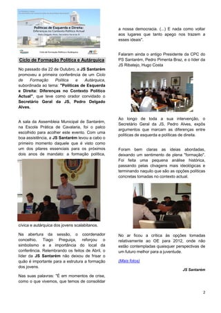 a nossa democracia. (...) E nada como voltar
                                                 aos lugares que tanto apego nos trazem a
                                                 esses ideais".


                                                 Falaram ainda o antigo Presidente da CPC do
Ciclo de Formação Política e Autárquica          PS Santarém, Pedro Pimenta Braz, e o líder da
                                                 JS Ribatejo, Hugo Costa
No passado dia 22 de Outubro, a JS Santarém
promoveu a primeira conferência de um Ciclo
de    Formação     Política  e    Autárquica,
subordinada ao tema: "Políticas de Esquerda
e Direita: Diferenças no Contexto Político
Actual", que teve como orador convidado o
Secretário Geral da JS, Pedro Delgado
Alves.

                                                 Ao longo de toda a sua intervenção, o
A sala da Assembleia Municipal de Santarém,
                                                 Secretário Geral da JS, Pedro Alves, expôs
na Escola Prática de Cavalaria, foi o palco
                                                 argumentos que marcam as diferenças entre
escolhido para acolher este evento. Com uma
                                                 políticas de esquerda e políticas de direita.
boa assistência, a JS Santarém levou a cabo o
primeiro momento daquele que é visto como
um dos pilares essenciais para os próximos       Foram bem claras as ideias abordadas,
dois anos de mandato: a formação política,       deixando um sentimento de plena "formação".
                                                 Foi feita uma pequena análise histórica,
                                                 passando pelas clivagens mais ideológicas e
                                                 terminando naquilo que são as opções políticas
                                                 concretas tomadas no contexto actual.




cívica e autárquica dos jovens scalabitanos.

Na abertura da sessão, o coordenador             No ar ficou a crítica às opções tomadas
concelhio, Tiago Preguiça, reforçou o            relativamente ao OE para 2012, onde não
simbolismo e a importância do local da           estão contempladas quaisquer perspectivas de
conferência. Relembrando os feitos de Abril, o   um futuro melhor para a juventude.
líder da JS Santarém não deixou de frisar o
quão é importante para a estrutura a formação    (Mais fotos)
dos jovens.
                                                                                   JS Santarém
Nas suas palavras: "É em momentos de crise,
como o que vivemos, que temos de consolidar

                                                                                             2
 