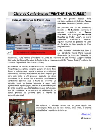 Ciclo de Conferências “PENSAR SANTARÉM”
                                                              Uma das grandes apostas deste
                                                              mandato: o ciclo de conferências Pensar
                                                              Santarém! Já demos o primeiro passo.

                                                              No passado dia 28 de Novembro,
                                                              Sábado, a JS Santarém promoveu a
                                                              primeira    conferência    do “Pensar
                                                              Santarém”. Sob o desígnio “Os Novos
                                                              Desafios do Poder Local”, os jovens
                                                              socialistas     scalabitanos  juntaram
                                                              algumas dezenas de pessoas na Casa
                                                              de Convívio de São Vicente do Paul
                                                              (freguesia rural).

                                                        Como oradores, honraram-nos com o
                                                        seu contributo: Pedro Mena Esteves
                                                        (Presidente da Junta de Freguesia de
Alcanhões), Nuno Ferreira (Presidente da Junta de Freguesia de São Nicolau), Ludgero Mendes
(Vereador da Câmara Municipal de Santarém) e, o nosso caro anfitrião, Ricardo Costa (Presidente da
Junta de Freguesia de São Vicente do Paul).

Na abertura da sessão, o coordenador da JS Santarém,
Tiago Preguiça, explicou o espírito que gira em torno deste
fórum: a reflexão séria, aberta e honesta sobre diversas
valências do concelho de Santarém. Foi ainda referido que,
com este ciclo, a JS pretende auscultar os vários
quadrantes da sociedade civil scalabitana para encontrar
verdadeiras soluções para o futuro do concelho! De
seguida, todos os ilustres oradores, a quem muito
agradecemos a participação, fizeram as suas intervenções.
De entre os vários aspectos focados em cada participação,
um foi coincidente: a necessidade da reformulação da
actual proposta do governo para a reforma da
administração local.




                                  De salientar, o animado debate que se gerou depois das
                                  intervenções, facto que só veio marcar, ainda mais, a enorme
                                  actualidade e importância deste tema.

                                                                                         (Mais fotos)

                                                                                         JS Santarém




                                                                                                   3
 