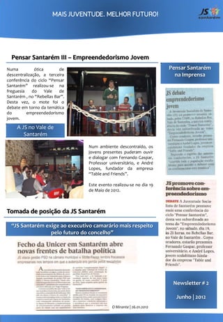 Pensar Santarém III – Empreendedorismo Jovem
Numa          ótica       de                                         Pensar Santarém
descentralização, a terceira                                           na Imprensa
conferência do ciclo “Pensar
Santarém” realizou-se na
freguesia    do     Vale  de
Santarém , no “Rebellas Bar”.
Desta vez, o mote foi o
debate em torno da temática
do        empreendedorismo
jovem.

     A JS no Vale de
        Santarém

                                Num ambiente descontraído, os
                                jovens presentes puderam ouvir
                                e dialogar com Fernando Gaspar,
                                Professor universitário, e André
                                Lopes, fundador da empresa
                                “Table and Friends”.

                                Este evento realizou-se no dia 19
                                de Maio de 2012.



Tomada de posição da JS Santarém

  “JS Santarém exige ao executivo camarário mais respeito
                 pelo futuro do concelho”




                                                                      Newsletter # 2

                                                                       Junho | 2012
                                            O Mirante | 26.01.2012
 
