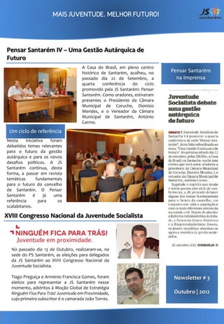 Pensar Santarém IV – Uma Gestão Autárquica de
Futuro
                                      A Casa do Brasil, em pleno centro
                                      histórico de Santarém, acolheu, no     Pensar Santarém
                                      passado dia 22 de Setembro, a            na Imprensa
                                      quarta    conferência   do     ciclo
                                      promovido pela JS Santarém: Pensar
                                      Santarém. Como oradores, estiveram
                                      presentes o Presidente da Câmara
                                      Municipal de Coruche, Dionísio
                                      Mendes, e o Vereador da Câmara
                                      Municipal de Santarém, António
                                      Carmo.

 Um ciclo de referência
Nesta     iniciativa    foram
debatidos temas relevantes
para o futuro da gestão
autárquica e para os novos
desafios políticos. A JS
Santarém continua, desta
forma, a passar em revista
temáticas       fundamentais
para o futuro do concelho
de Santarém. O Pensar
Santarém      é      já   uma
referência       para       os
scalabitanos.

XVIII Congresso Nacional da Juventude Socialista




  No passado dia 13 de Outubro, realizaram-se, na
  sede do PS Santarém, as eleições para delegados
  da JS Santarém ao XVIII Congresso Nacional da
  Juventude Socialista.

  Tiago Preguiça e Arménio Francisca Gomes, foram                             Newsletter # 3
  eleitos para representar a JS Santarém nesse
  momento, adstritos à Moção Global de Estratégia
  Ninguém Fica Para Trás! Juventude em Proximidade,                           Outubro | 2012
  cujo primeiro subscritor é o camarada João Torres.
 