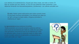 Los valores en la adolescencia, al igual que otras cosas, son todo un tema. Si
bien es verdad que hay valores, no son los que deberían estar presentes y que
deberían fomentar los educadores(padres y profesores). Los valores actuales son
El ocio: Nadie quiere esforzarse pero todos quieren tener.
El que tiene muchas actividades y se interesa por ellas es
un “gil” y el que no hace nada y ninguna actividad lo
motiva es un “capo”.
La ignorancia(aunque parezca increíble):
Relacionándolo con el punto anterior podemos afirmar
que el que no se interesa por nada es, cada día que pasa,
mas ignorante. Entonces el que no se interesa por nada
no aprende nada, el que no aprende nada no sabe nada,
el que no sabe nada es un ignorante, y el ignorante es,
como ya lo dije, un “capo”
 
