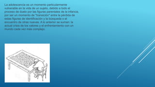 La adolescencia es un momento particularmente
vulnerable en la vida de un sujeto, debido a todo el
proceso de duelo por las figuras parentales de la infancia,
por ser un momento de "transición" entre la pérdida de
estas figuras de identificación y la búsqueda o el
encuentro de otras nuevas. A lo anterior se suman: la
actual crisis de los valores y el enfrentamiento con un
mundo cada vez más complejo.
 