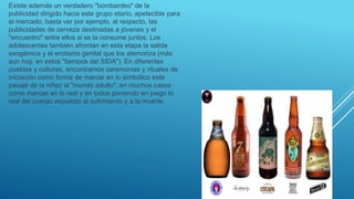 Existe además un verdadero "bombardeo" de la
publicidad dirigido hacia este grupo etario, apetecible para
el mercado; basta ver por ejemplo, al respecto, las
publicidades de cerveza destinadas a jóvenes y el
"encuentro" entre ellos si se la consume juntos. Los
adolescentes también afrontan en esta etapa la salida
exogámica y el erotismo genital que los atemoriza (más
aun hoy, en estos "tiempos del SIDA"). En diferentes
pueblos y culturas, encontramos ceremonias y rituales de
iniciación como forma de marcar en lo simbólico este
pasaje de la niñez al "mundo adulto", en muchos casos
como marcas en lo real y en todos poniendo en juego lo
real del cuerpo expuesto al sufrimiento y a la muerte.
 