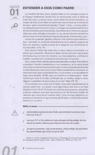 MARTES
01Julio
A
m
ENTENDER A DIOS COMO PADRE
La metáfora de Dios como nuestro Padre es un concepto escaso en
el Antiguo Testamento, donde Dios es mencionado como el Padre de
Israel dos veces, y quince veces, como Padre de ciertos individuos. La
imagen de Dios como Padre se vuelve más clara a través de la revelación
de Jesús, quien normalmente llamaba "Padre" a Dios, e incluso pidió a
sus discípulos que hicieran lo mismo. La imagen de la paternidad de Dios
denota intimidad y afecto profundo, especialmente en el término arameo
Abba que Jesús utilizaba a menudo. Su uso de este término también es
único en que no se encuentra en ninguna otra parte, en la literatura judía.'
Incluso los creyentes gentiles utilizaron este término para referirse a
Dios, indicando un profundo entendimiento de la relación paternal de
Dios con nosotros, cuando a través de la adopción nos convertimos en
sus hijos (Rom. 8:14, 15).
Esta relación Padre-Hijo entre Dios y Jesús implica la intimidad y el
afecto que comparten. Muestra el deseo de Dios de estar relacionado
de manera .muy cercana con nosotros, sus hijos adoptivos, y enfatiza el
cuidado, la protección y la provisión amantes que nos provee.
Dios, nuestro Padre celestial, ejerce autoridad sobre sus hijos. Él da órdenes
y preceptos. Nosotros obedecemos y nos sometemos, de la misma forma
como Jesús se sometió hasta la muerte, para cumplir el propósito de Dios para
su vida. Reconocer a Dios como nuestro Padre nos debe llevar a reconocer, así
como Jesús hizo, que la voluntad de Dios, y no la nuestra, es la que debemos
seguir día a día (Mat. 26:39). Jesús nos enseñó en el Padrenuestro: "Padre
nuestro que estás en el cielo, santificado sea tu nombre, venga tu reino,
hágase tu voluntad en la tierra como en el cielo" (Mat. 6:9,10).
El vínculo que une a Jesús con el Padre, como está representado en la
relación padre-hijo, nos ayuda a entender cuánto ama Dios a sus hijos
adoptivos (Juan 16:27). Él estará con nosotros para guiarnos, animarnos
y darnos cualquier cosa que necesitemos a fin de terminar la labor de
salvación que comenzó en nuestras vidas. Como sus hijos adoptivos, es­
peramos el momento en que seremos glorificados y recibiremos nuestra
herencia en su Reino.
Biblia en mano
! ¿Qué evidencia suprema nos dio el Padre, para demostrar su amor por noso­
tros? Juan 3:16 y 17.
j Lee Lucas 15:11 al 24 y medita en el amor del padre del hijo pródigo. Haz una
lista de las muchas evidencias que el hijo tenía del amor de su padre.
j ¿En qué nos parecemos, cada uno de nosotros, al hijo pródigo? ¿De qué formas
has experimentado algo similar a lo que él vivió?
' W alter A. Elwell, Evangelical Dictionary of Theology [Diccionario evangélico
de Teología] (Grand Rapids, Mich.: Baker Publishing, 1996), pp. 506, 507.
8 / Lección para jóvenes
 