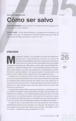 Para el 2 de agosto de 2014
Cómo ser salvo
PARA ESTA SEMANA: Lucas 5:27-32; 13:1-5; Mateo 22:2-14; Zacarías 3:1-5;
Juan 8:30, 31; Lucas 14:25-27.
TEXTO CLAVE: "Como levantó Moisés la serpiente en el desierto, así
también tiene que ser levantado el Hijo del Hombre, para que todo el
que crea en él tenga vida eterna" (Juan 3:14, 15).
PREVIEW
M
e desperté abatido. Una pesadilla recurrente me había asus­
tado de nuevo. Había soñado que era parte de un grupo de
personas que esperábamos que Jesús regresara y nos llevara a
casa. Pero en el sueño, yo me volvía impaciente y me alejaba
del grupo en otra dirección. Más tarde, cuando volvía, el grupo había des­
aparecido. "¿Dónde se habrán ido?", me preguntaba, entonces entendía.
Jesús había venido y se había ¡do, dejándome en este planeta terrible.
Recordé un versículo bíblico: "¿De qué sirve ganar el mundo entero si se
pierde la vida?" (Mar. 8:36). Esta pesadilla me persiguió por años.
Cuando crecí, me bauticé. Pero un poco después, me di cuenta de
que no era la persona que pensé que sería luego del bautismo. Esperaba
ser perfecto, pero seguía haciendo las mismas cosas que sabía que no
eran correctas a los ojos de Dios. Todos pensaban que yo era el cristiano
perfecto, un gran ejemplo para otros. No tenían idea de lo lejos que
estaba de la perfección.
La agonía de esta pesadilla seguía carcomiéndome. ¿Cómo podía vivir
una vida tan miserable, mientras esperaba que llegara una vida mejor? ¿Era
realmente un cristiano, o me había bautizado solo para que mi nombre
apareciera en las listas de la iglesia? ¿Qué puedo hacer para estar seguro
en los brazos de Jesús hoy y por la eternidad? Era una sorpresa para mí
tener que luchar con estas preguntas después de haberme bautizado.
Sé que no soy el único que lucha con estas preguntas. Esta semana
estudiaremos qué es lo que nos lleva a la salvación. Mi oración es que
reconsagremos nuestras vidas a Dios, y que nuestras "pesadillas" nunca
se cumplan. ¡Alistémonos para el regreso de Cristo!
S A B A D O
26Julio
Lección para jóvenes / 33
 