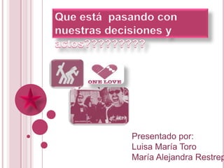 Que está  pasando con nuestras decisiones y actos????????? Presentado por: Luisa María Toro María Alejandra Restrepo 