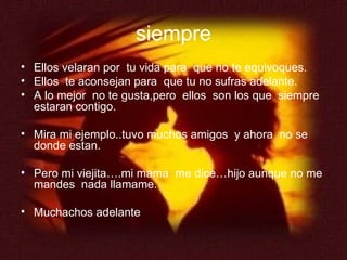 siempre Ellos velaran por  tu vida para  que no te equivoques. Ellos  te aconsejan para  que tu no sufras adelante. A lo mejor  no te gusta,pero  ellos  son los que  siempre estaran contigo. Mira mi ejemplo..tuvo muchos amigos  y ahora  no se donde estan. Pero mi viejita….mi mama  me dice…hijo aunque no me mandes  nada llamame. Muchachos adelante 