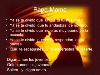 Papa-Mama Ya se te olvido que  un dia tu fuistes joven. Ya se te olvido  que tu andasbas  de noviero. Ya se te olvido que  no eras muy bueno en la escuela. Ya se te olvido  que eras  respondon  a tus padres. Que  te escapastes  y no esperastes  a casarte. Digan amen los jovenes. Griten amen los jovenes Salten  y  digan amen. 