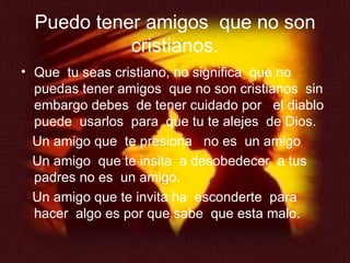 Puedo tener amigos  que no son cristianos. Que  tu seas cristiano, no significa  que no puedas tener amigos  que no son cristianos  sin embargo debes  de tener cuidado por  el diablo puede  usarlos  para  que tu te alejes  de Dios. Un amigo que  te presiona  no es  un amigo Un amigo  que te insita  a desobedecer  a tus  padres no es  un amigo. Un amigo que te invita ha  esconderte  para hacer  algo es por que sabe  que esta malo. 